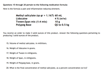 Questions 15 through 20 pertain to the following medication formula:
Here is the formula a pain and inflammation reducing ointment.
Methyl salicylate (sp gr = 1.167) 60 mL
Lidocaine
4% (w/w)
Tween:Span mix (1:4 mix)
Polypeg Base
10 g
QS to 0.5 kg
You receive an order to make 3 solid ounces of this product. Answer the following questions pertaining to
producing 3 solid ounces of the product.
15. Volume of methyl salicylate, in milliliters.
16. Weight of lidocaine in grams.
17. Weight of Tween in milligrams.
18. Weight of Span, in milligrams.
19. Weight of Polypeg base, in grams.
20. What is the final concentration of methyl salicylate, as a percent concentration (w/w)?