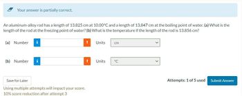 Your answer is partially correct.
An aluminum-alloy rod has a length of 13.825 cm at 10.00°C and a length of 13.847 cm at the boiling point of water. (a) What is the
length of the rod at the freezing point of water? (b) What is the temperature if the length of the rod is 13.856 cm?
(a) Number
i
(b) Number i
Save for Later
Using multiple attempts will impact your score.
10% score reduction after attempt 3
Units
! Units
cm
°℃
Attempts: 1 of 5 used
Submit Answer