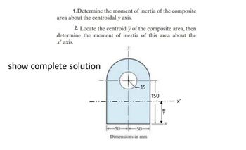 1. Determine the moment of inertia of the composite
area about the centroidal y axis.
2. Locate the centroid y of the composite area, then
determine the moment of inertia of this area about the
x' axis.
show complete solution
Ⓡ
-15
Dimensions in mm
150