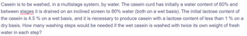 Casein is to be washed, in a multistage system, by water. The casein curd has initially a water content of 60% and
between stages it is drained on an inclined screen to 80% water (both on a wet basis). The initial lactose content of
the casein is 4.5 % on a wet basis, and it is necessary to produce casein with a lactose content of less than 1% on a
dry basis. How many washing steps would be needed if the wet casein is washed with twice its own weight of fresh
water in each step?