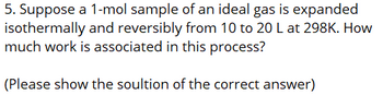 5. Suppose a 1-mol sample of an ideal gas is expanded
isothermally and reversibly from 10 to 20 L at 298K. How
much work is associated in this process?
(Please show the soultion of the correct answer)