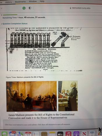 ew History
fr
Bookmarks Window Help
Remaining Time: 1 hour, 49 minutes, 31 seconds.
Question Completion Status:
you
lebart
ot? -
ONS IN SOUTion of the Dee of the great
Hional DOME, we beg leave meft fincerely to felicitate OUR. DEAR COUNTY
Nasra al
or
37,167
Rife it
wille
The FEDERAL EDIFICE.
ELEVEN STARS, in quick fucceffion rife-
ELEVEN COLUMNS ftrike our wond'ring eyes,
Soon o'er the wobele, fhall fwell the beauteous DOME,
COLUMBIA's boaft-and FREEDOM's hallow'd home.
Here fhall the ARTS in glorious fplendour fhine!
And AGRICULTURE give her tlores divine !
COMMERCE refin'd, difpenfe us more than gold,
And this new world, teach WISDOM to the old-
RELIGION here fhall fix her bleft abode,
Figure Three: Madison presents the Bill of Rights
Array'd in mildnefs, like its parent GOD!
JUSTICE and LAW, fhall endlefs PEACE maintain,
And the "SATURNIAN AGE," return again.
DAN.CARO
JAN
Abbhosted.cuny.edu
TALKS
James Madison presents the Bill of Rights to the Constitutional
Convention and reads it to the House of Representatives
Click Save and Submit to save and submit. Click Save All Answers to save all answers.
tv
31
The foundation
goodit may get
be SAVED.
STH