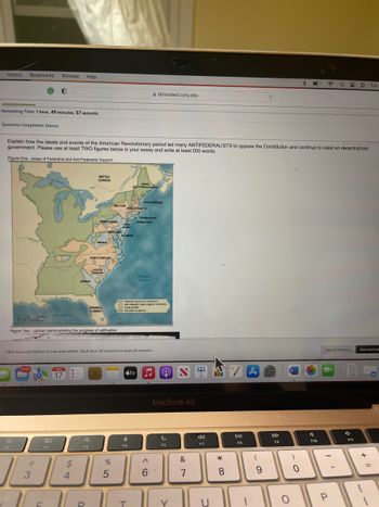 History Bookmarks Window Help
Remaining Time: 1 hour, 49 minutes, 57 seconds.
Question Completion Status:
Explain how the ideals and events of the American Revolutionary period led many ANTIFEDERALISTS to oppose the Constitution and continue to insist on decentralized
government. Please use at least TWO figures below in your essay and write at least 500 words.
Figure One - areas of Federalist and Anti-Federalist Support
1.00
::
F2
300 miles
als Superior
#
37,167 J JAN
17
3
Gulf of Mexico
80
F3
الا
F
$
GEORGIA
Figure Two-cartoon demonstrating the progress of ratification
4
BRITISH
CANADA
Q
F4
Lake O
Lake Ch
R
PENNSYLVANIA
VIRGINIA
NORTH CAROLINA
SOUTH
CAROLINA
SPANISH
FLORIDA
Click Save and Submit to save and submit. Click Save All Answers to save all answers.
MARYLAND
%
SL Lew
NEW YORK MASSACHUSET
5
NEW
RASY
DELAWARE
□
MAINE
(part of Massachung)
S
F5
T
NEW HAMPSHIRE
Federalitmcority for raalfication)
Ant-Federalist majority against ratification)
Enly divided
Pasically unorganic
RHODE ISLAND
CONNECTICUT
tv
bbhosted.cuny.edu
Atlantic
Ocean
♫ 9
^
6
MacBook Air
C
F6
Y
&
7
1
«
F7
U
* 00
8
DII
FB
(
9
DD
F9
O
W
)
0
F10
a 8 O Tue
Save All Answers
P
F11
Save and Sub
+
=
