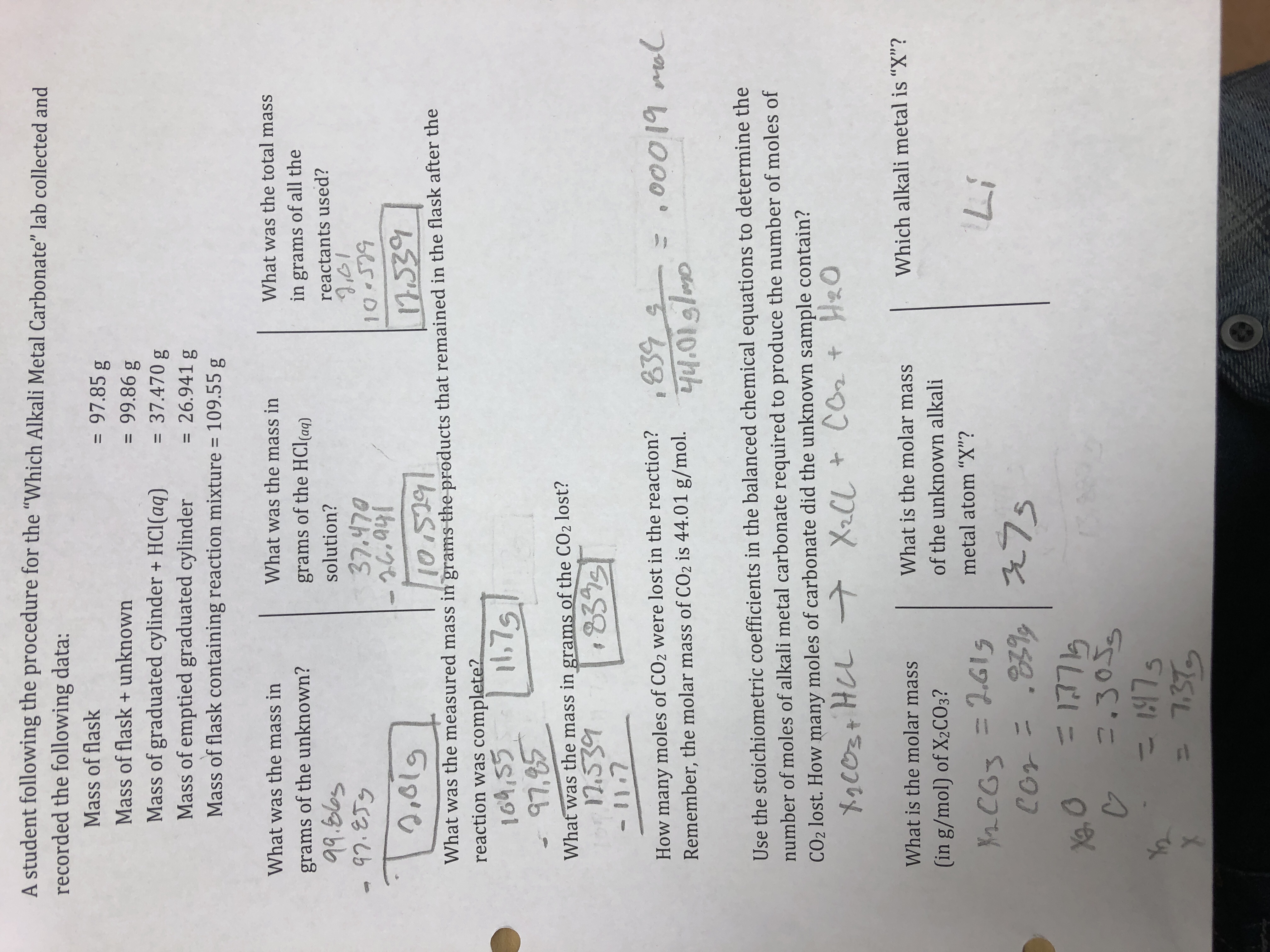 A student following the procedure for the "Which Alkali Metal Carbonate" lab collected and
recorded the following data:
Mass of flask
Mass of flask+unknown
= 97.85 g
99.86 g
Mass of graduated cylinder+ HCI(aq) 37.470 g
Mass of emptied graduated cylinder = 26.941 g
Mass of flask containing reaction mixture 109.55 g
What was the total mass
in grams of all the
reactants used?
What was the mass in
What was the mass in
grams of the unknown?
9a blos
grams of the HCl(a)
solution?
ㄧ邪.ZTy
37.470
or
819
was the measured mass in grams the products that remained in the flask after the
What
reaction was complete?
164,55
1,7
97,85
What was the mass in grams of the CO2 lost?
How many moles of CO2 were lost in the reaction?,
Remember, the molar mass of CO2 is 44.01 g/mol.00i9l
gleso
Use the stoichiometric coefficients in the balanced chemical equations to determine the
number of moles of alkali metal carbonate required to produce the number of moles of
CO2 lost. How many moles of carbonate did the unknown sample contain?
Which alkali metal is "X"?
What is the molar mass
(in g/mol) of X2C03?
What is the molar mass
of the unknown alkali
metal atom "X"?
Li
Cor
035
x73
