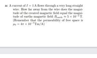 a: A current of I =1 A flows through a very long straight
wire. How far away from the wire does the magni-
tude of the created magnetic field equal the magni-
tude of earths magnetic field Bearth 5 x 10-5T.
(Remember that the permeability of free space is
Ha = 4n x 10-7Tm/A)
