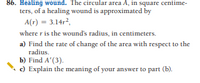 86. Healing wound. The circular area A, in square centime-
ters, of a healing wound is approximated by
A(r) = 3.14r?,
where r is the wound's radius, in centimeters.
a) Find the rate of change of the area with respect to the
radius.
b) Find A'(3).
c) Explain the meaning of your answer to part (b).
