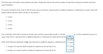 The future value and present value equations also help in finding the interest rate and the number of years that correspond to present and future
value calculations.
If a security of $6,000 will be worth $7,895.59 seven years in the future, assuming that no additional deposits or withdrawals are made, what is the
implied interest rate the investor will earn on the security?
O 3.00%
O 3.20%
O 4.00%
Ⓒ 4.80%
If an investment of $30,000 is earning an interest rate of 6.00% compounded annually, it will take
value of $45,108.91-assuming that no additional deposits or withdrawals are made during this time
0.2 years
Which of the following statements is true, assuming that no additional deposits or withdrawals are 1.5 years
O It takes 10.5 years for $500 to double invested at an annual rate of 5%.
O It takes 14.2 years for $500 to double if invested at an annual rate of 5%.
6.7 years
7.0 years
for this investment to grow to a