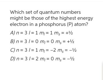 Which set of quantum numbers
might be those of the highest energy
electron in a phosphorus (P) atom?
A) n = 3 1=1 m₁ = 1 ms = + ¹/2
B) n = 3 1 = 0 m₁ = 0 mg = + ¹/2
C) n = 31=1m₁ = −2 ms = -¹/2
D) n = 31= 2 m₁=0 ms = -¹/₂