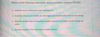 Which of the following statements about economic scarcity is FALSE?
O Scarcity occurs among the poor and the rich.
O Scarcity only occurs if there are shortages and people wait in line to buy things.
O Scarcity results from not having enough resources to produce all the things we
want.
O Scarcity results in the necessity to make choices.

