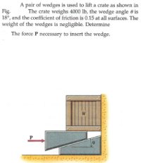 A pair of wedges is used to lift a crate as shown in
The crate weighs 4000 lb, the wedge angle e is
Fig.
18°, and the coefficient of friction is 0.15 at all surfaces. The
weight of the wedges is negligible. Determine
The force P necessary to insert the wedge.
W
