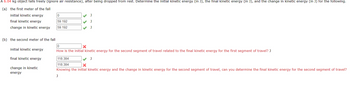 A 6.04 kg object falls freely (ignore air resistance), after being dropped from rest. Determine the initial kinetic energy (in J), the final kinetic energy (in J), and the change in kinetic energy (in J) for the following.
(a) the first meter of the fall
initial kinetic energy
final kinetic energy
change in kinetic energy
(b) the second meter of the fall
initial kinetic energy
final kinetic energy
change in kinetic
energy
0
59.192
59.192
J
0
X
How is the initial kinetic energy for the second segment of travel related to the final kinetic energy for the first segment of travel? J
118.384
118.384
X
Knowing the initial kinetic energy and the change in kinetic energy for the second segment of travel, can you determine the final kinetic energy for the second segment of travel?
J