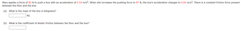 Mary applies a force of 80 N to push a box with an acceleration of 0.54 m/s2. When she increases the pushing force to 87 N, the box's acceleration changes to 0.84 m/s2. There is a constant friction force present
between the floor and the box.
(a) What is the mass of the box in kilograms?
kg
(b) What is the coefficient of kinetic friction between the floor and the box?