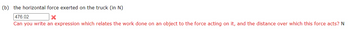 (b) the horizontal force exerted on the truck (in N)
476.02
X
Can you write an expression which relates the work done on an object to the force acting on it, and the distance over which this force acts? N
