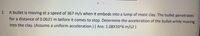 1.
A bullet is moving at a speed of 367 m/s when it embeds into a lump of moist clay. The bullet penetrates
for a distance of 0.0621 m before it comes to stop. Determine the acceleration of the bullet while moving
into the clay. (Assume a uniform acceleration.) ( Ans: 1.08X10^6 m/s2 )
