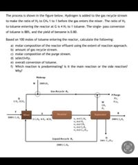 The process is shown in the figure below. Hydrogen is added to the gas recycle stream
to make the ratio of H2 to CH4 1 to 1 before the gas enters the mixer. The ratio of H2
to toluene entering the reactor at G is 4 Hz to 1 toluene. The single- pass conversion
of toluene is 88%, and the yield of benzene is 0.80.
Based on 100 moles of toluene entering the reactor, calculate the following:
a) molar composition of the reactor effluent using the extent of reaction approach.
b) amount of gas recycle stream.
c) molar composition of the purge stream.
d) selectivity.
e) overall conversion of toluene.
f) Which reaction is predominating? Is it the main reaction or the side reaction?
Why?
Makeup
M 100%H,
Gas Recycle R.
P Purge
YH2
1 H2: 1CH,
YCH,
CH
H2
Mixer
Reactor
Separator
100% C,H,
n, mol C,H,
nz mol H2
n, mol CH,
n, mol C,H.
ng mol C H10
1C,H: 4 H3: 4CH,
100% C,H
Liquid Recycle R
100% C12H10
100% C,H
