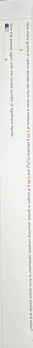 How many grams of carbon dioxide can form when a mixture of 5.20 g ethylene (C₂H4) and 5.90 g of oxygen is ignited, assuming complete combustion to form carbon dioxide and water?
q
Give the answer again with the correct number of significant figures.
40
9