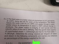 5.1.3 The feed water to a boiler enters an economizer at 32°C and leaves
at 120°C, being fed into the boiler at this temperature. The steam
leaves the boiler 0.95 dry at 2.0MPA and passes through a super-
heater where its temperature is raised to 250°C without change in
pressure. The steam output is 8.2kg/kg of coal burned and the
calorific value of the coal is 28MJ/kg. Take the specific heat capacity
of superheated steam
4.18kJ/kgK. Determine the energy received per kilogram of water
and steam in the following components and express your answers
as percentages of the energy supplied by the coal:
2.093KJ/kgK and that for the feed water =
5.1,3.1
the economizer (2
