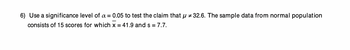 6) Use a significance level of a = 0.05 to test the claim that µ # 32.6. The sample data from normal population
consists of 15 scores for which x = 41.9 and s = 7.7.