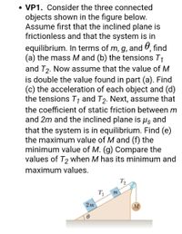 ### Problem Statement
**VP1.** Consider the three connected objects shown in the figure below. Assume first that the inclined plane is frictionless and that the system is in equilibrium. In terms of \( m, g, \) and \( \theta \), find (a) the mass \( M \) and (b) the tensions \( T_1 \) and \( T_2 \). Now assume that the value of \( M \) is double the value found in part (a). Find (c) the acceleration of each object and (d) the tensions \( T_1 \) and \( T_2 \). Next, assume that the coefficient of static friction between \( m \) and \( 2m \) and the inclined plane is \( \mu_s \), and that the system is in equilibrium. Find (e) the maximum value of \( M \) and (f) the minimum value of \( M \). (g) Compare the values of \( T_2 \) when \( M \) has its minimum and maximum values.

### Diagram Explanation
The diagram depicts an inclined plane with an angle \( \theta \). There are three connected objects:

1. A mass \( 2m \) resting on the plane, with tension \( T_1 \) in the cord connecting it to another mass.
2. A mass \( m \) also on the plane, farther up, connected to the mass \( 2m \) by a cord under tension \( T_1 \), and experiencing tension \( T_2 \) in another cord going over a pulley.
3. A mass \( M \) hanging vertically, connected to the mass \( m \) via the cord with tension \( T_2 \).

This system's dynamics are governed by forces including gravitational force, tension, and potentially friction if a coefficient is provided.