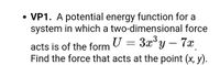 **VP1.** A potential energy function for a system in which a two-dimensional force acts is of the form \( U = 3x^3y - 7x \). Find the force that acts at the point \((x, y)\).