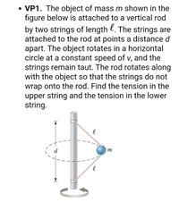 **VP1.** The object of mass \( m \) shown in the figure below is attached to a vertical rod by two strings of length \( \ell \). The strings are attached to the rod at points a distance \( d \) apart. The object rotates in a horizontal circle at a constant speed of \( v \), and the strings remain taut. The rod rotates along with the object so that the strings do not wrap onto the rod. Find the tension in the upper string and the tension in the lower string.

**Diagram Explanation:**
The diagram depicts a system where an object with mass \( m \) is suspended by two strings of equal length \( \ell \) attached to a vertical rod. These strings connect at two separate points on the rod, vertically separated by a distance \( d \). The object revolves in a horizontal plane around the rod, with the strings forming angles due to the object's circular motion. The setup suggests that tensions in the upper and lower strings need to be calculated, considering the system's dynamics.