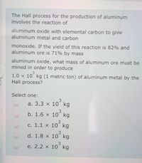 The Hall process for the production of aluminum
involves the reaction of
aluminum oxide with elemental carbon to give
aluminum metal and carbon
monoxide. If the yield of this reaction is 82% and
aluminum ore is 71% by mass
aluminum oxide, what mass of aluminum ore must be
mined in order to produce
1.0 x 10 kg (1 metric ton) of aluminum metal by the
Hall process?
Select one:
а. 3.3 x 10 kg
b. 1.6 x 10 kg
3
с. 1.1 х 10 kg
3.
d. 1.8 x 10 kg
3
e. 2.2 x 10 kg
