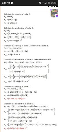 76.2
2:47 PM
"O.
A 29
K/s
USM-CEN
2-BSABE-B
Calculate the velocity of coll ar B.
VB = Oxr3
V3 = (4k)×(5j)
V3 =(-20i)in./s
LIT 111A:
Literature
I hilipp
Calculate the accelerati on of collar B.
a; = [4k×(-20i)]+[(3k)×(5j)]
%3D
a3 =(-15i – 80j)in./s?
Calculate the velocity of collar C relative to the collar B.
C/B
VCB =(-3k)+(2i)x(4i – 4k)
VCE = (8j- 3k)in./s
Calculate the accelerati on of collar Crelative to the collar B.
j-Sk +[(2i)×(-3k)]+[(8i)×(4i-4k)]
+[(21)×(8j- 3k)]
acB
acs-
j-8k +[(6i)]+[(32i)]+[(16k +6j]}
aCB =(-2.25i +44j + 8k)in./s?
Calculate the velocity of collar C.
Vc =V3+0xrcB+ VC/B
Vc =(-20i)+(4k)x(4i – 4k)+(8j– 3k)
Vc =(-20i)+(16j)+(8j – 3k)
Vc =(-20i +24j- 3k )in./s
Calculate the accel eration of collar C.
ac = a3 +(óxrc3)+ox(@xrc3)+(2oxv3)+acB
[(-15i – 80j) +[(3k)×(4i – 4k)]+(4k)x(4kx(4i- 4k)
ac
(+(2(4k)x(8i – 3k))+(-2.25i + 44j+8k)
|
(-15i -80j) + [(12)]+(4k)×(16j)]
ac
(+(64j) +(-2.25i+ 44j+8k)
ac = {(-15i – 80j)+[(12j)]+(-64i)+(64j)+(-2.25i + 44j + 8k
%3D
ac =(-145i- 24j+ 8k)in./s²
