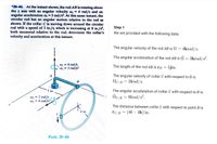 *20-44. At the instant shown, the rod AB is rotating about
the z axis with an angular velocity an = 4 rad/s and an
angular acceleration o =3 rad/s2. At this same instant, the
circular rod has an angular motion relative to the rod as
shown. If the collar C is moving down around the circular
rod with a speed of 3 in./s, which is increasing at 8 in./s,
both measured relative to the rod, determine the collar's
velocity and acceleration at this instant.
Step 1
We are provided with the following data:
The angular velocity of the rod AB is N = 4krad/s.
The angular acceleration of the rod AB is N = 3krad/s².
W1 = 4 rad/s
w = 3 rad/s2
The length of the rod AB is rB =
5jin.
A
The angular velocity of collar C with respect to B is
NC/B = 2irad/s.
В
5 in.
The angular acceleration of collar C with respect to B is
w2 = 2 rad/s
8 rad/s2
İC/B = 8irad/s?.
The distance between collar C with respect to point B is
4 in.
rc/в 3 (4i — 4k) in.
Prob. 20-44
