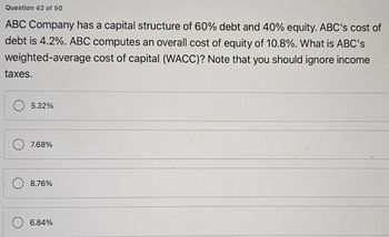 Question 42 of 50
ABC Company has a capital structure of 60% debt and 40% equity. ABC's cost of
debt is 4.2%. ABC computes an overall cost of equity of 10.8%. What is ABC's
cost of capital (WACC)? Note that you should ignore income
weighted-average
taxes.
5.32%
7.68%
8.76%
6.84%