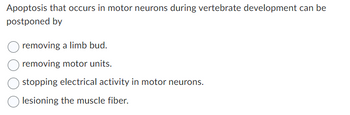 Apoptosis that occurs in motor neurons during vertebrate development can be
postponed by
removing a limb bud.
removing motor units.
stopping electrical activity in motor neurons.
lesioning the muscle fiber.