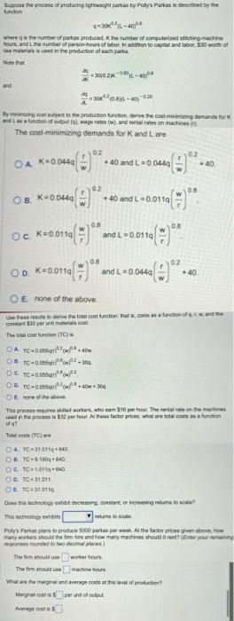 Suppose the process of producing lightweight panas by Poly's Parkas is described by the
4-30-40
where is the number of parkas produced, Kthe number of computerized attching-machine
hours and the number of person-hours of labor. In addition to capital and labor $30 worth of
massed in the production of each parka
Note that
and
30(08XL-40) 0.20
By meaning ost subject to the production function, derive the cost minimizing demands for K
and Las a function of output ( wage rates (w), and rental rates on machines
The cost-minimizing
demands for K and L are
OA K=0.0440
OB K=0.0440
Oc. K=0.0110
K=0.0110
300-40
OD. K=0
0.2
02
0.8
0.8
+40 and L=0.0440
+40 and L 0.011g
and L 0.011q
and L=0.044q
OE none of the above.
Use these resus to derive the total cost function that comes
constant 530 per un
The total cost function (1)
OA TC-00540
OBTC-0.055 (+304
OCTC=0.055(w/92,
OP TC-000-40-30
OE none of the above
02
oc
08
0.2
+40
OA TC-31011640
OB TC-130 640
OC TC-10119-640
0070 31311
OF TC-310114
Does the Michnology exhibe decreasing, constant or increasing retums to scale?
The firm should use
worker hours
The fim should use
machu
What are the marginal and average costs at this level of producten?
Marginal cost is $ per unit of output
Average cos
This process requires odled workers, who eam $15 per hour. The rental rate on the machines
used in the process is $32 per hour At these factor prices, what are total costs as a function
of q
Totalcals (TC)
-40
w and the
This technology extr
Pully's Parka plan to produce 5000 parkas per weh. At the factor prices given above how
many workers should the tim hire and how many machines should it rent? (Enter your ramaining
respons rounded to two decimal places)