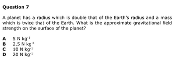 Question 7
A planet has a radius which is double that of the Earth's radius and a mass
which is twice that of the Earth. What is the approximate gravitational field
strength on the surface of the planet?
A
B
CD
с
5 N kg-¹ 1
2.5 N kg-¹
10 N kg-¹
20 N kg-¹