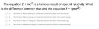 The equation E = mc² is a famous result of special relativity. What
is the difference between that and the equation E = gmc2?
A.
The former is the total energy of a relativistic particle; the latter is the rest energy.
В.
The former is the total energy of a relativistic particle; the latter is the kinetic energy.
C.
The former is the rest energy of a relativistic particle; the latter is the total energy.
O D.
The former is the kinetic energy of a relativistic particle; the latter is the total energy.
