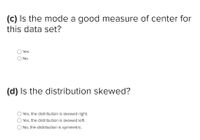 ### Questions on Distribution and Central Tendency

(c) **Is the mode a good measure of center for this data set?**

- ○ Yes
- ○ No

(d) **Is the distribution skewed?**

- ○ Yes, the distribution is skewed right.
- ○ Yes, the distribution is skewed left.
- ○ No, the distribution is symmetric.