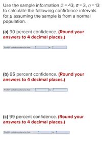 Use the sample information T = 43, o = 3, n= 13
to calculate the following confidence intervals
for u assuming the sample is from a normal
population.
(a) 90 percent confidence. (Round your
answers to 4 decimal places.)
The 90% confidence interval is from
to
(b) 95 percent confidence. (Round your
answers to 4 decimal places.)
The 95% confidence interval is from
to
(c) 99 percent confidence. (Round your
answers to 4 decimal places.)
The 99% confidence interval is from
to
