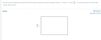 Find the rate of change of the distance D from the origin of a point moving on the graph of f(x) = x² when x = 9 and
answer. Do not round.
Answer
dD
dt
= 4 units per second. Write the exact
dt
Keypad
Keyboard Shortcut