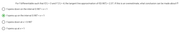 For f differentiable such that f(1) = 3 and f'(1) = 4, the tangent line approximation of f(0.987) = 2.37. If this is an overestimate, what conclusion can be made about f?
Of opens down on the interval 0.987 < x < 1
Of opens up on the interval 0.987 <x< 1
f opens down at x = 0.987
f opens up at x = 1