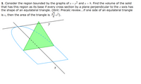 1. Consider the region bounded by the graphs of x = y2 and x = 9. Find the volume of the solid
that has this region as its base if every cross section by a plane perpendicular to the x-axis has
the shape of an equilateral triangle. (Hint: Precalc review...if one side of an equilateral triangle
is s, then the area of the triangle is s2).
y
