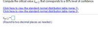 Compute the critical value za/2 that corresponds to a 80% level of confidence.
Click here to view the standard normal distribution table (page 1).
Click here to view the standard normal distribution table (page 2).
Za/2 =
(Round to two decimal places as needed.)
