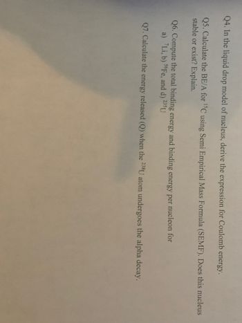 Q4. In the liquid drop model of nucleus, derive the expression for Coulomb energy.
Q5. Calculate the BE/A for ¹5C using Semi Empirical Mass Formula (SEMF). Does this nucleus
stable or exist? Explain.
Q6. Compute the total binding energy and binding energy per nucleon for
a) Li, b) 56Fe, and d) 235 U
Q7. Calculate the energy released (Q) when the 238U atom undergoes the alpha decay.