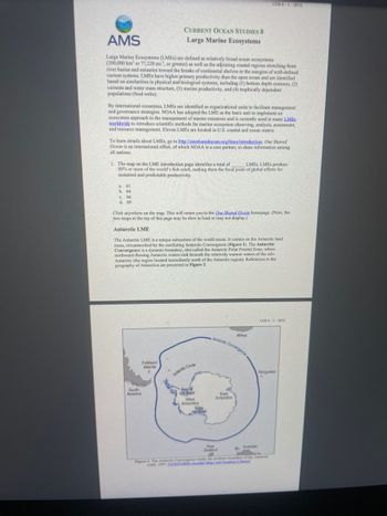 AMS
Large Marine Ecosystems (LMEs) are defined as relatively broad ocean ecosystems
(200,000 km² or 77,220 mi?, or greater) as well as the adjoining coastal regions stretching from
river basins and estuaries toward the breaks of continental shelves or the margins of well-defined
current systems. LMEs have higher primary productivity than the open ocean and are identified
based on similarities in physical and biological systems, including (1) bottom depth contours, (2)
currents and water mass structure, (3) marine productivity, and (4) trophically dependent
populations (food webs).
By international consensus, LMEs are identified as organizational units to facilitate management
and governance strategies. NOAA has adopted the LME as the basic unit to implement an
ecosystem approach to the management of marine resources and is currently used in many LMES
worldwide to introduce scientific methods for marine ecosystem observing, analysis, assessment,
and resource management. Eleven LMEs are located in U.S. coastal and ocean waters.
CURRENT OCEAN STUDIES 8
Large Marine Ecosystems
To learn details about LMEs, go to http://onesharedocean.org/Imes/introduction. One Shared
Ocean is an international effort, of which NOAA is a core partner, to share information among
all nations.
a. 61
b. 64
1. The map on the LME introduction page identifies a total of LMES. LMEs produce
80% or more of the world's fish catch, making them the focal point of global efforts for
sustained and predictable productivity.
c. 66
d. 69
South
America
Click anywhere on the map. This will return you to the One Shared Ocean homepage. (Note, the
two maps at the top of this page may be slow to load or may not display.)
Antarctic LME
The Antarctic LME is a unique subsystem of the world ocean. It centers on the Antarctic land
mass, circumscribed by the oscillating Antarctic Convergence (Figure 1). The Antarctic
Convergence is a dynamic boundary, also called the Antarctic Polar Frontal Zone, where i
northward-flowing Antarctic waters sink beneath the relatively warmer waters of the sub-
Antarctic (the region located immediately north of the Antarctic region). References to the
geography of Antarctica are presented in Figure 2.
Falkland
Islands
Antarctic Circle
Ronne
loe Shed
West
Antarctica
COS 8-1-SP22
Ros
on Shef
Antarctic Convergence-
Africa
East
Antarctica
COS 8-2-SP22
Kerguelen
New
Zealand
Figure 1. The Atlantic Convergence marks the northers boundary of the Atlantis