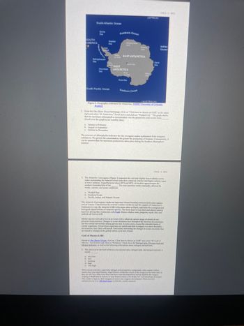 SOUTH
AMERICA
M
South Atlantic Ocean
Sea
Scotia
Sea
Bellingshausen
era
Amundsen
Sea
South Pacific Ocean
Wedd
Sea
January to February
b. August to September
c. October to November
Southern Ocean
Dronning Maud
a very low
b. low
c. medium
& high
e. very high
he EAST ANTARCTICA
WEST
ANTARCTICA
Rows
Shaf
Ross Sea
a. Weddell Sea
4
b. Southern Ocean
c. Pacific, Indian, and Atlantic Oceans
Southern Ocean
(AFRICA)
Enderly
d
(AUSTRALIA)
Figure 2. Geographic references for Antarctica. [NSIDCUniversity of Colorado
Boulder)
Davis
Se
2. From the One Share Ocean homepage, click on "Click here to choose an LME" at the upper
right and select "61 Antarctica." Scroll down and click on "Productivity." The graph shows
that the maximum chlorophyll-a concentration over the period of a year occurs from
(Scroll over the graph to see monthly data.)
Indian
Ocean
The presence of chlorophyll-a indicates the rate of organic matter synthesized from inorganic
substances. The greater the concentration, the greater the production of biomass. Consequently, it
can be assumed that the maximum productivity takes place during the Southern Hemisphere
summer
3. The Antarctic Convergence (Figure 1) separates the cold and slightly lower-salinity ocean
water surrounding the Antarctica land mass from relatively warmer and higher-salinity water
at lower latitudes. Found between about 48°S and 60'S, its location approximates the
southern boundary(ies) of the The exact position varies seasonally, affected by
winds, currents, and ocean conditions.
COS 8-4-SP22
The Antarctic Convergence marks an important climate boundary between both water masses
and air masses. Characterized by extreme weather conditions and the impacts of Antarctica's
freshwater ice cap, the Antarctic LME is like none other on Earth, especially the ecological and
biological characteristics of Antarctic species. The food chain is very short and almost entirely
based on shrimp-like crustaceans called krill. Baleen whales, seals, penguins, squid, fish, and
seabirds all feed on krill.
Marine species evolved to live in an ocean with a relatively narrow range of chemical and
physical characteristics. Changes in ocean chemistry have disrupted the function of ecosystems
and the normal interactions among species and, in some cases, exceed the tolerable limits of
certain organisms. Unless those organisms are mobile and able to migrate to a more favorable
environment, they likely will perish. Particularly interesting are changes in ocean chemistry that
are linked to changes in the global carbon cycle and climate.
Gulf of Mexico LME
Return to One Shared Ocean, click on "Click here to choose an LME" and select "05 Gulf of
Mexico. Scroll down and click on "Pollution." Read about the Nutrient ratio, Nitrogen load and
Merged Indicator, as well as the following information about nitrogen and nutrients
4. The risk level in the Gulf of Mexico for outrient ratio, nitrogen load, and merged nutrients is
mostly
When excess nutrients, especially nitrogen and phosphorus compounds, enter coastal surface
waters they spur algal blooms. Algal blooms metabolize much of the oxygen in the water and, as
they die off, they sink to the floor and their mass decomposition further depletes the oxygen
creating a dead zone in bottom or near-bottom waters with fatally low concentrations of oxygen.
This creates a hypoxic (low oxygen) or anasic (no oxygen) environment. There are now
estimated to be over 400 dead zones worldwide, mostly seasonal.