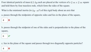 Four identical particle of mass 0.5 kg each are placed at the vertices of a 2 m x 2m square
and held there by four massless rods, which form the sides of the square.
What is the rotational inertia (in kg · m²) of this rigid body about an axis that
a. passes through the midpoints of opposite sides and lies in the plane of the square,
4 ☑
b. passes through the midpoint of one of the sides and is perpendicular to the plane of the
square,
6
c. lies in the plane of the square and passes through two diagonally opposite particles?
4