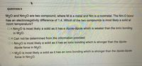 QUESTION 9
M20 and Nm20 are two compound, where M is a metal and Nm is a nonmetal. The Nm-O bond
has an electronegativity difference of 1.4. Which of the two compounds is most likely a solid at
room temperature?
O A. Nm20 is most likely a solid as it has a dipole-dipole which is weaker than the ionic bonding
in M20.
O B. Can not be determined from the information provided.
OC Nm20 is most likely a solid as it has an ionic bonding which is stronger than the dipole-
dipole force in M20.
O D. M20 is most likely a solid as it has an ionic bonding which is stronger than the dipole-dipole
force in Nm20.
