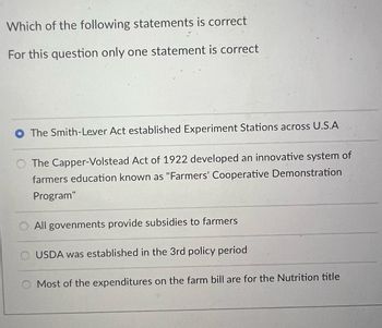 Which of the following statements is correct
For this question only one statement is correct
The Smith-Lever Act established Experiment Stations across U.S.A
The Capper-Volstead Act of 1922 developed an innovative system of
farmers education known as "Farmers' Cooperative Demonstration
Program"
All govenments provide subsidies to farmers
USDA was established in the 3rd policy period
Most of the expenditures on the farm bill are for the Nutrition title