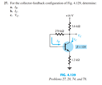 27. For the collector-feedback configuration of Fig. 4.129, determine:
а. Тв-
b. Ic.
+16 V
с. Vс.
3.6 k2
270 k2
Vc
IC
IB
B = 120
' 1.2 kQ
FIG. 4.129
Problems 27, 28, 74, and 78.
