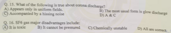 Q. 15. What of the following is true about corona discharge?
A) Appears only in uniform fields.
Accompanied by a hissing noise
16. SF6 gas major disadvantages include:
It is toxic
B) It cannot be pressured
B) The most usual form is glow discharge
D) A & C
C) Chemically unstable
D) All are correct