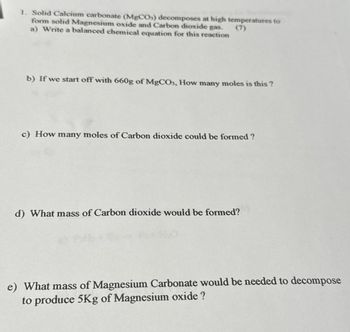 1. Solid Calcium carbonate (MgCO3) decomposes at high temperatures to
form solid Magnesium oxide and Carbon dioxide gas.
a) Write a balanced chemical equation for this reaction
b) If we start off with 660g of MgCO3, How many moles is this?
c) How many moles of Carbon dioxide could be formed ?
d) What mass of Carbon dioxide would be formed?
e) What mass of Magnesium Carbonate would be needed to decompose
to produce 5Kg of Magnesium oxide ?