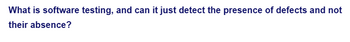 What is software testing, and can it just detect the presence of defects and not
their absence?