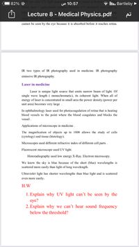 00 nm solar UV light maje
S1:57 ancer in humana lu. Bartleby ►
82% ©
fisher men + agricultural workers because UV absorbed very
Lecture 8 - Medical Physics.pdf
cannot be seen by the eye because it is absorbed before it reaches retina.
IR two types of IR photography used in medicine. IR photography
emissive IR photography.
Laser in medicine
Laser is unique light source that emits narrow beam of light. Of
single wave length ( monochromatic), its coherent light. When all of
energy of laser is concentrated in small area the power density (power per
unit area) becomes very large
In ophthalmology laser used for photocoagulation of retina that is heating
blood vessels to the point where the blood coagulates and blocks the
vessel .
Applications of microscope in medicine.
The magnification of objects up to 1000 allows the study of cells
(cytology) and tissue (histology).
Microscopes used different refractive index of different cell parts .
Fluorescent microscope used UV light.
Historadiography used low energy X-Ray. Electron microscopy.
We know the sky is blue because of the short (blue) wavelengths is
scattered more easily than light of long wavelength.
Ultraviolet light has shorter wavelengths than blue light and is scattered
even more easily.
Н.W
1. Explain why UV light can't be seen by the
eye?
2. Explain why we can't hear sound frequency
below the threshold?
